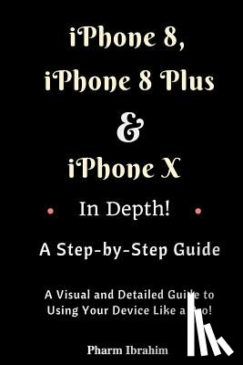 Pharm Ibrahim - iPhone 8, iPhone 8 Plus And iPhone X In Depth! A Step-by-Step Manual: (A Visual and Detailed Guide to Using Your Device Like a Pro!)
