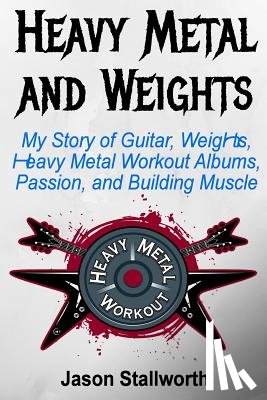 Stallworth, Jason - Heavy Metal and Weights: My Story of Guitar, Weights, Heavy Metal Workout Albums, Passion, and Building Muscle