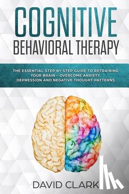 Clark, David - Cognitive Behavioral Therapy: The Essential Step by Step Guide to Retraining Your Brain - Overcome Anxiety, Depression and Negative Thought Patterns