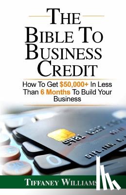 Williams, Tiffaney - The Bible To Business Credit: How To Get $50,000+ In Less Than 6 Months To Build Your Business