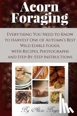 Bayer, Alicia - Acorn Foraging: Everything You Need to Know to Harvest One of Autumn's Best Wild Edible Foods, with Recipes, Photographs and Step-By-Step Instructions