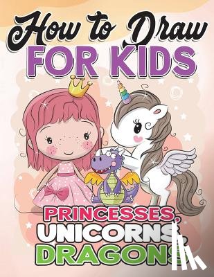 Draw for Kids, How to - How to Draw for Kids: How to Draw Princesses, Unicorns, Dragons for Kids: A Fun Drawing Book in Easy Simple Step by Step Princess, Unicorn,