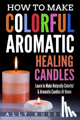 Russell, Ally - How to Make Colorful Aromatic Healing Candles: Learn to Make Naturally Colorful & Aromatic Candles At Home