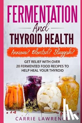 Lawrence, Carrie - Fermentation and Thyroid Health: Anxious? Bloated? Sluggish? Get Relief with Over 20 Fermented Food Recipes to Help Heal Your Thyroid