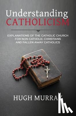 Murray, Hugh - Understanding Catholicism: Explanations of the Catholic Church for Non-Catholic Christians and Fallen Away Catholics