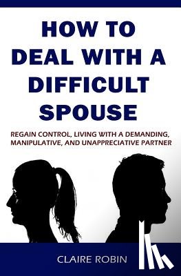 Robin, Claire - How to Deal with a Difficult Spouse: Regain Control, Living with a Demanding, Manipulative, and Unappreciative Partner