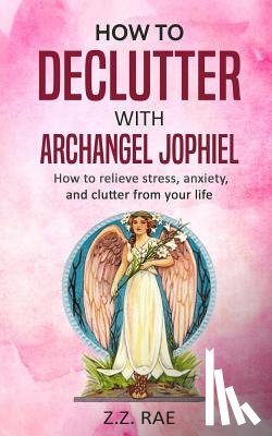 Rae, Z. Z. - How to Declutter with Archangel Jophiel: How to Relieve Stress, Anxiety, and Clutter From Your Life