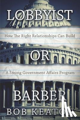 Keaton, Bob - Lobbyist or Barber: How the Right Relationship Can Build a Strong Government Affairs Program