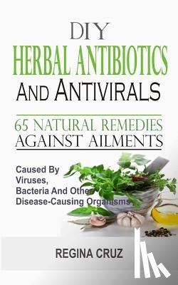 Cruz, Regina - DIY Herbal Antibiotics And Antivirals: 65 Natural Remedies Against Ailments Caused By Viruses, Bacteria And Other Disease-Causing Organisms
