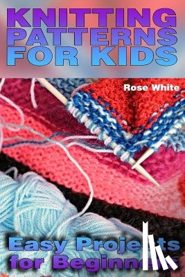 White, Rose - Knitting Patterns for Kids: Easy Projects for Beginners: (Knitting Projects, Knitting Stitches)