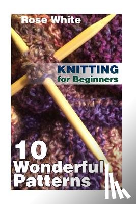 White, Rose - Knitting for Beginners: 10 Wonderful Patterns: (Knitting Projects, Knitting Stitches)