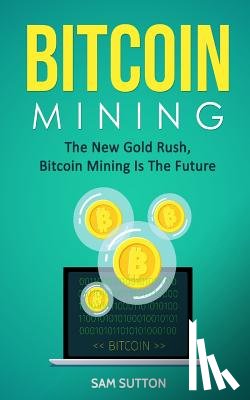 Sutton, Sam - Bitcoin Mining: The New Gold Rush, Bitcoin Mining Is The Future