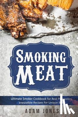 Jones, Adam - Smoking Meat: Ultimate Smoker Cookbook for Real Pitmasters, Irresistible Recipes for Unique BBQ: Book 2