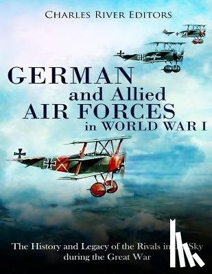 Charles River - German and Allied Air Forces in World War I: The History and Legacy of the Rivals in the Sky during the Great War