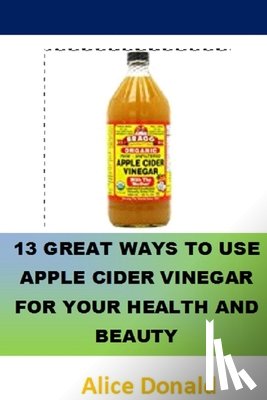 Donald, Alice - 13 Great Ways To Use Apple Cider Vinegar For Your Health and Beauty: ...the essential handbook for Apple Cider Vinegar.