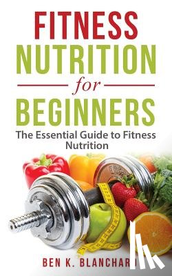 Blanchard, Ben K. - Fitness Nutrition for Beginners: The Essential Guide to Fitness Nutrition