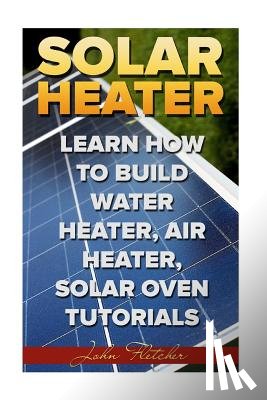 Fletcher, John - Solar Heater: Learn How To Build Water Heater, Air Heater, Solar Oven Tutorials