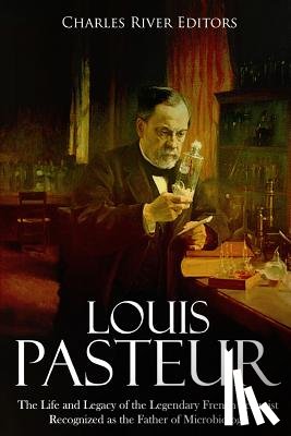 Charles River - Louis Pasteur: The Life and Legacy of the Legendary French Scientist Recognized as the Father of Microbiology