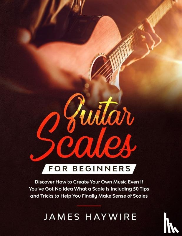 Haywire, James - Guitar Scales for Beginners Discover How to Create Your Own Music Even If You've Got No Idea What a Scale Is, Including 50 Tips and Tricks to Help You Finally Make Sense of Scales