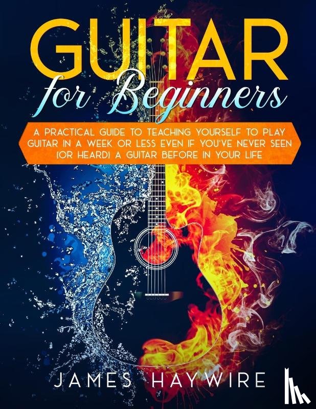 Haywire, James - Guitar for Beginners A Practical Guide To Teaching Yourself To Play Guitar In A Week Or Less Even If You've Never Seen (Or Heard) A Guitar Before In Your Life