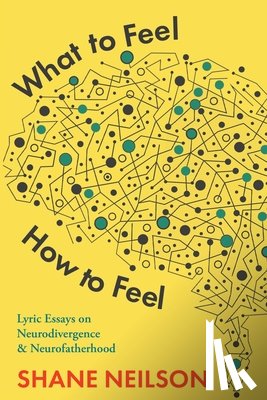 Neilson, Shane - What to Feel, How to Feel: Lyric Essays on Neurodivergence and Neurofatherhood