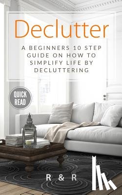 R, R. and - Declutter: A Beginners 10 Step Guide On How To Simplify Life By Decluttering.