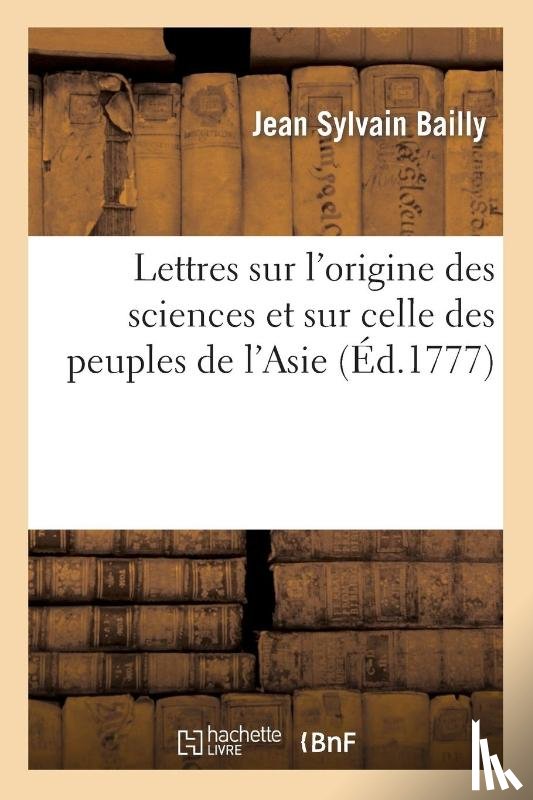 Bailly, Jean Sylvain - Lettres Sur l'Origine Des Sciences Et Sur Celle Des Peuples de l'Asie: Adressees A M. de Voltaire