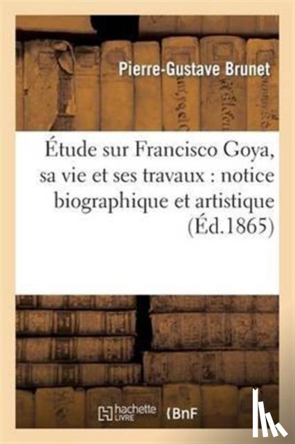 Brunet, Pierre-Gustave - Etude Sur Francisco Goya, Sa Vie Et Ses Travaux: Notice Biographique Et Artistique