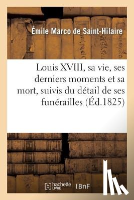de Saint-Hilaire, Emile Marco - Louis XVIII, Sa Vie, Ses Derniers Moments Et Sa Mort, Suivis Du Detail de Ses Funerailles