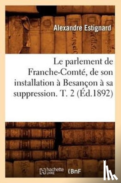 Estignard, Alexandre - Le Parlement de Franche-Comte, de Son Installation A Besancon A Sa Suppression. T. 2 (Ed.1892)