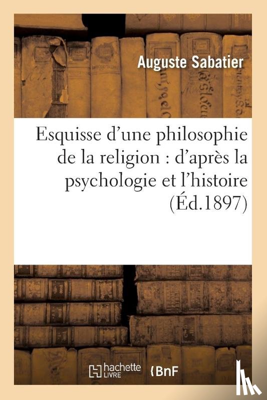 Sabatier, Auguste - Esquisse d'Une Philosophie de la Religion: d'Apres La Psychologie Et l'Histoire