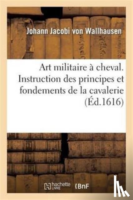 Von Wallhausen, Johann Jacobi - Art Militaire A Cheval. Instruction Des Principes Et Fondements de la Cavallerie
