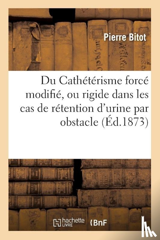 Bitot, Pierre - Du Catheterisme Force Modifie, Ou Rigide Dans Les Cas de Retention d'Urine Par Obstacle