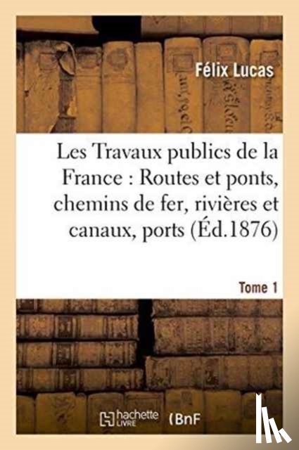 Lucas, Felix - Les Travaux Publics de la France: Routes Et Ponts, Chemins de Fer, Rivieres Et Canaux, Tome1