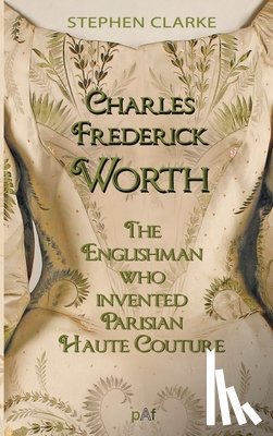 Clarke, Stephen - Charles Worth, the Englishman Who Invented Parisian Haute Couture: ... with the invaluable help of his French wife Marie and the Empress Eugénie
