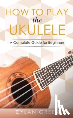 Green, Dylan - How to Play the Ukulele: A Complete Guide for Beginner