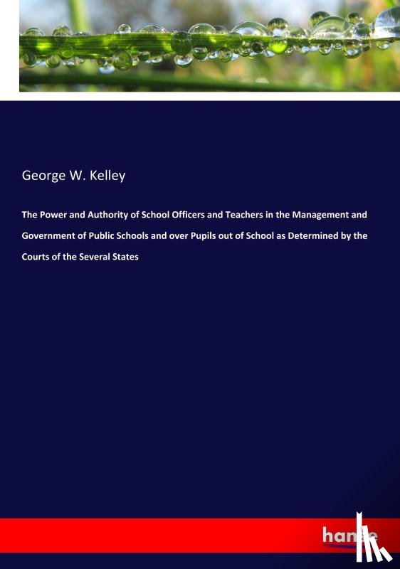 Kelley, George W - The Power and Authority of School Officers and Teachers in the Management and Government of Public Schools and over Pupils out of School as Determined by the Courts of the Several States