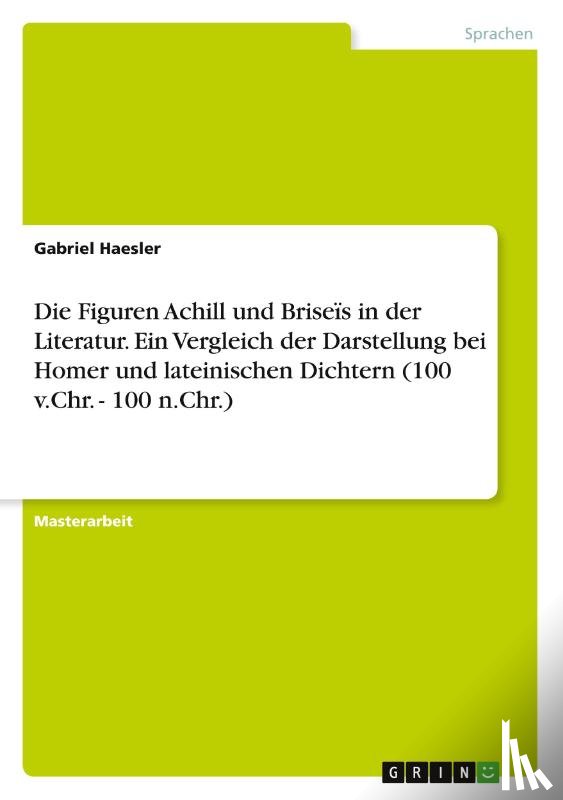 Haesler, Gabriel - Die Figuren Achill und Briseïs in der Literatur. Ein Vergleich der Darstellung bei Homer und lateinischen Dichtern (100 v.Chr. - 100 n.Chr.)
