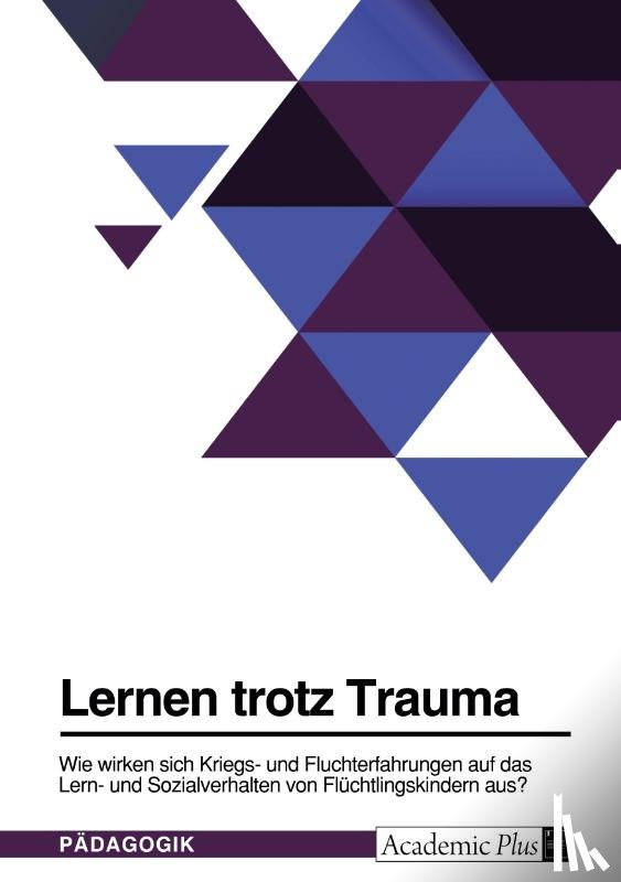 Anonym - Lernen trotz Trauma. Wie wirken sich Kriegs- und Fluchterfahrungen auf das Lern- und Sozialverhalten von Flüchtlingskindern aus?