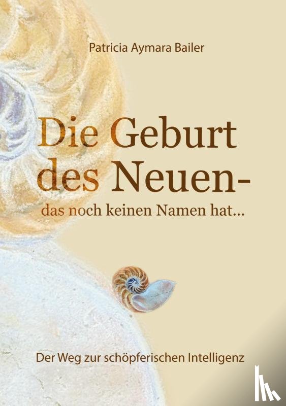 Bailer, Patricia Aymara - Die Geburt des Neuen, das noch keinen Namen hat ... Die Welt neu denken und freudvolle, kreative MitgestalterIn werden in dieser neuen Zeit