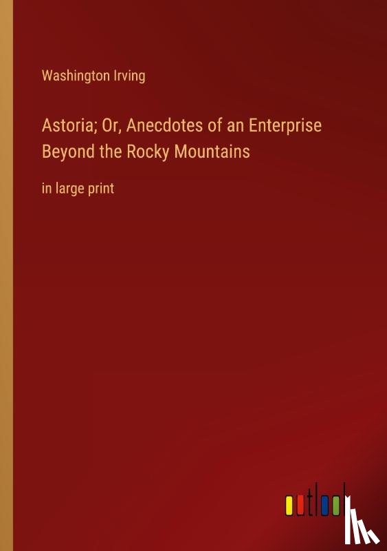 Irving, Washington - Astoria; Or, Anecdotes of an Enterprise Beyond the Rocky Mountains