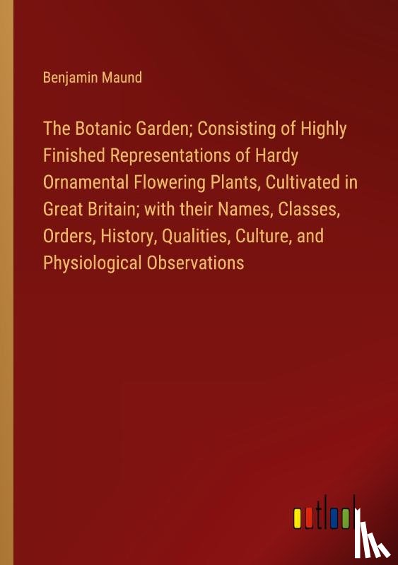 Maund, Benjamin - The Botanic Garden; Consisting of Highly Finished Representations of Hardy Ornamental Flowering Plants, Cultivated in Great Britain; with their Names, Classes, Orders, History, Qualities, Culture, and Physiological Observations