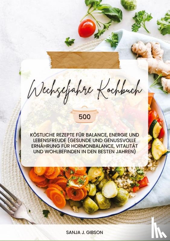 Gibson, Sanja J. - Wechseljahre Kochbuch: 500 köstliche Rezepte für Balance, Energie und Lebensfreude (Gesunde und genussvolle Ernährung für Hormonbalance, Vitalität und Wohlbefinden in den besten Jahren)