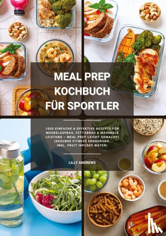 Andrews, Lilly - Meal Prep Kochbuch für Sportler: 1000 einfache und effektive Rezepte für Muskelaufbau, Fettabbau und maximale Leistung - Meal Prep leicht gemacht! (Gesunde Fitness Ernährung inkl. Fruit Infused Water)