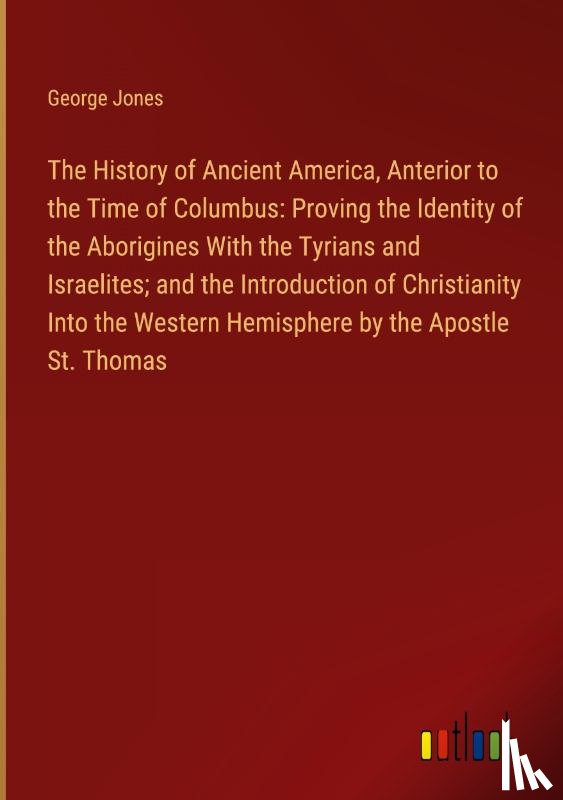 Jones, George - The History of Ancient America, Anterior to the Time of Columbus: Proving the Identity of the Aborigines With the Tyrians and Israelites; and the Introduction of Christianity Into the Western Hemisphere by the Apostle St. Thomas