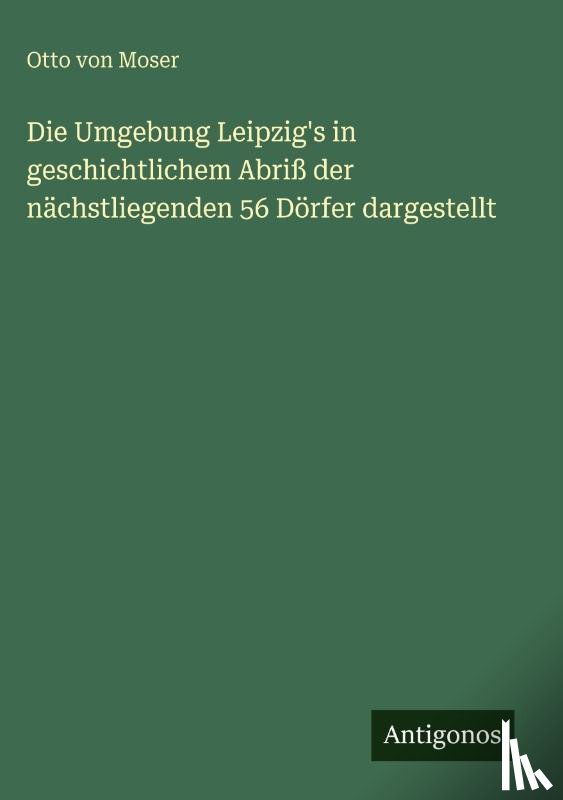 Moser, Otto von - Die Umgebung Leipzig's in geschichtlichem Abriß der nächstliegenden 56 Dörfer dargestellt