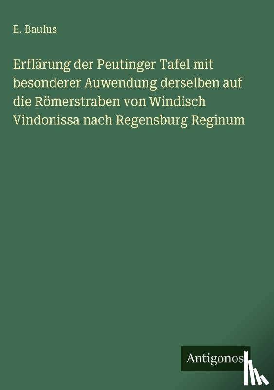Baulus, E. - Erflärung der Peutinger Tafel mit besonderer Auwendung derselben auf die Römerstraben von Windisch Vindonissa nach Regensburg Reginum