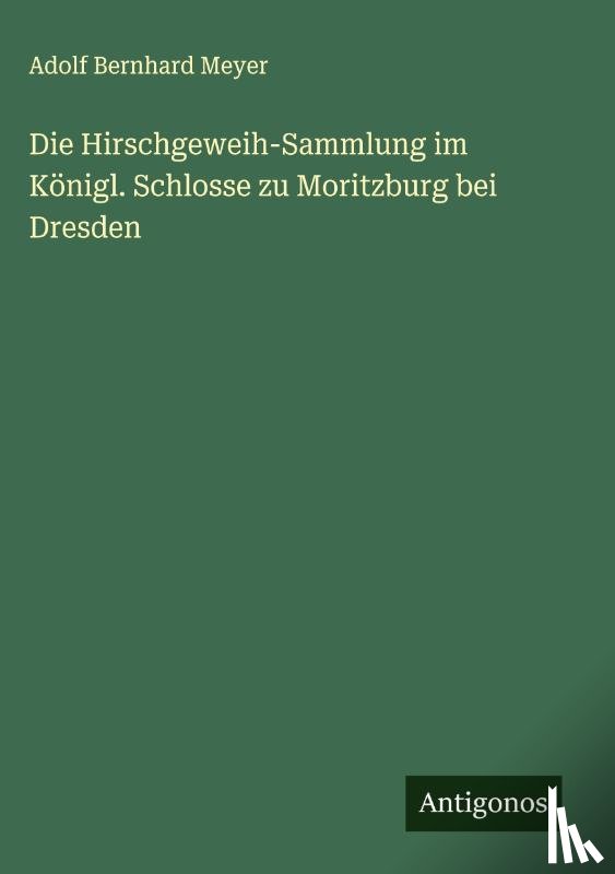 Meyer, Adolf Bernhard - Die Hirschgeweih-Sammlung im Königl. Schlosse zu Moritzburg bei Dresden