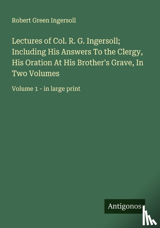 Ingersoll, Robert Green - Lectures of Col. R. G. Ingersoll; Including His Answers To the Clergy, His Oration At His Brother's Grave, In Two Volumes