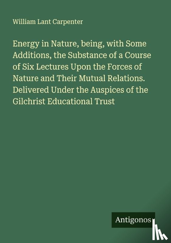 Carpenter, William Lant - Energy in Nature, being, with Some Additions, the Substance of a Course of Six Lectures Upon the Forces of Nature and Their Mutual Relations. Delivered Under the Auspices of the Gilchrist Educational Trust